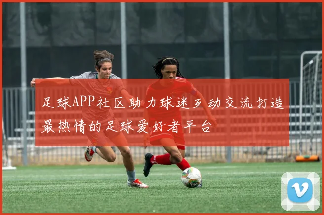 足球APP社区助力球迷互动交流打造最热情的足球爱好者平台