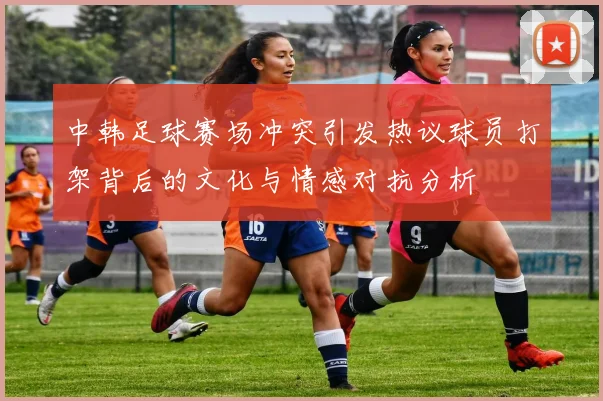 中韩足球赛场冲突引发热议球员打架背后的文化与情感对抗分析