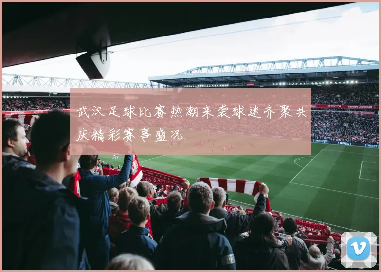 武汉足球比赛热潮来袭球迷齐聚共庆精彩赛事盛况